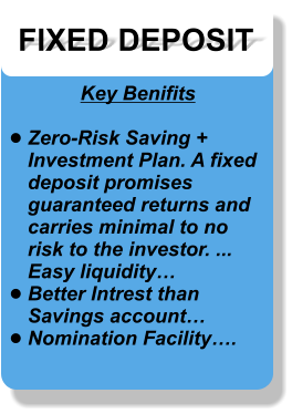 FIXED DEPOSIT Key Benifits  •	Zero-Risk Saving + Investment Plan. A fixed deposit promises guaranteed returns and carries minimal to no risk to the investor. ...Easy liquidity… •	Better Intrest than Savings account… •	Nomination Facility….