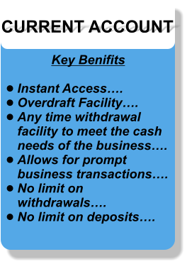 CURRENT ACCOUNT Key Benifits  •	Instant Access…. •	Overdraft Facility…. •	Any time withdrawal facility to meet the cash needs of the business…. •	Allows for prompt business transactions…. •	No limit on withdrawals…. •	No limit on deposits….