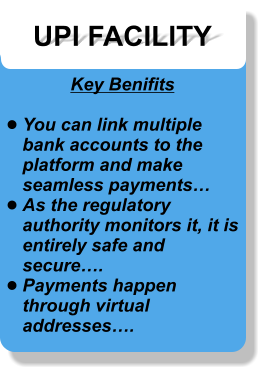 UPI FACILITY Key Benifits  •	You can link multiple bank accounts to the platform and make seamless payments… •	As the regulatory authority monitors it, it is entirely safe and secure…. •	Payments happen through virtual addresses….